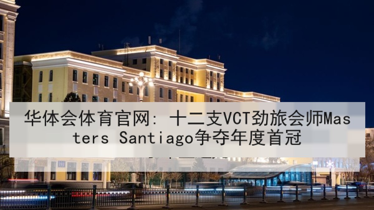华体会体育官网: 十二支VCT劲旅会师Masters Santiago争夺年度首冠