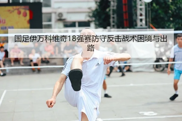 国足伊万科维奇18强赛防守反击战术困境与出路