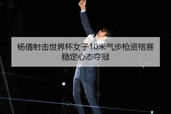 杨倩射击世界杯女子10米气步枪资格赛稳定心态夺冠