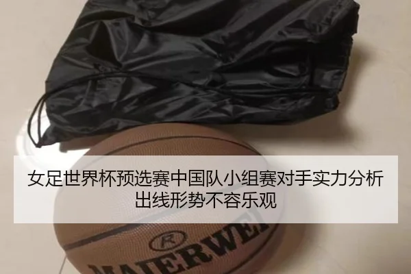 女足世界杯预选赛中国队小组赛对手实力分析出线形势不容乐观