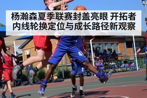 杨瀚森夏季联赛封盖亮眼 开拓者内线轮换定位与成长路径新观察